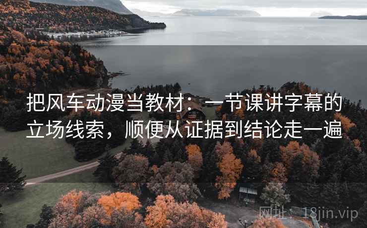 把风车动漫当教材：一节课讲字幕的立场线索，顺便从证据到结论走一遍