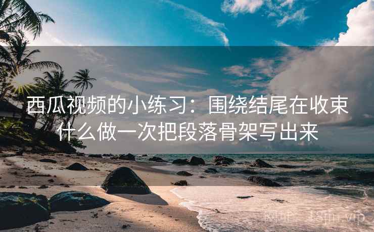 西瓜视频的小练习：围绕结尾在收束什么做一次把段落骨架写出来