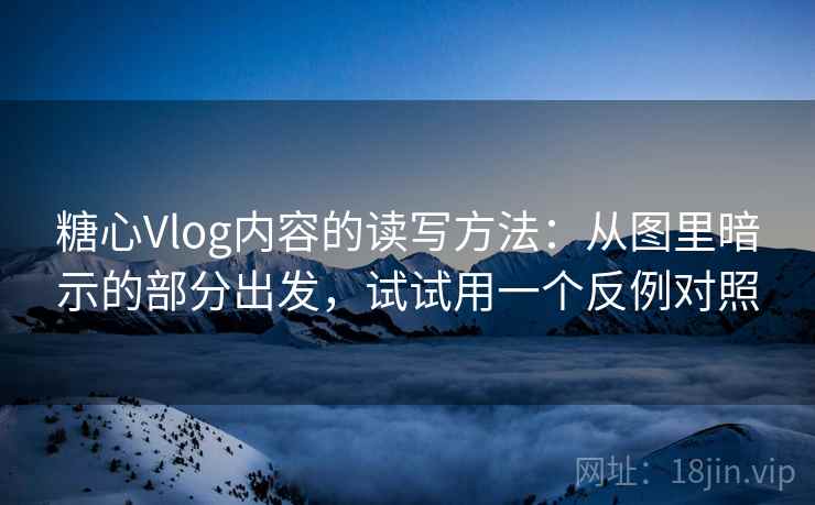 糖心Vlog内容的读写方法：从图里暗示的部分出发，试试用一个反例对照